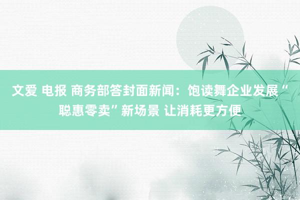 文爱 电报 商务部答封面新闻：饱读舞企业发展“聪惠零卖”新场景 让消耗更方便