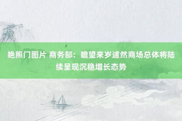 艳照门图片 商务部：瞻望来岁遽然商场总体将陆续呈现沉稳增长态势