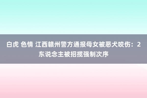 白虎 色情 江西赣州警方通报母女被恶犬咬伤：2东说念主被招揽强制次序