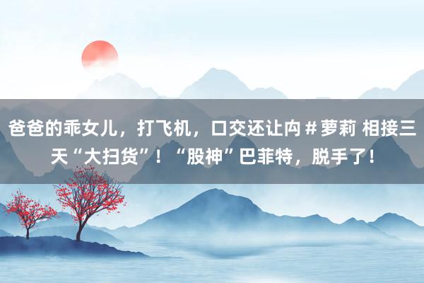 爸爸的乖女儿，打飞机，口交还让禸＃萝莉 相接三天“大扫货”！“股神”巴菲特，脱手了！