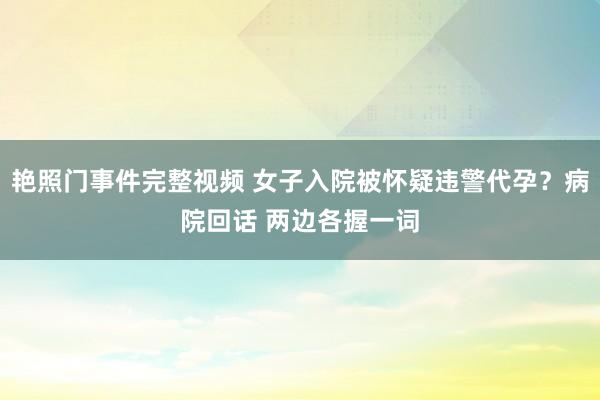 艳照门事件完整视频 女子入院被怀疑违警代孕？病院回话 两边各握一词