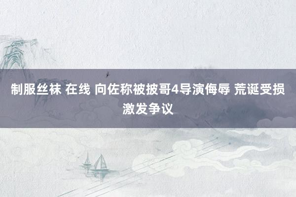 制服丝袜 在线 向佐称被披哥4导演侮辱 荒诞受损激发争议