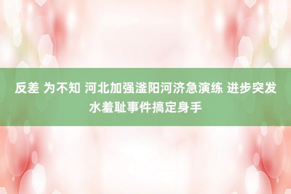 反差 为不知 河北加强滏阳河济急演练 进步突发水羞耻事件搞定身手