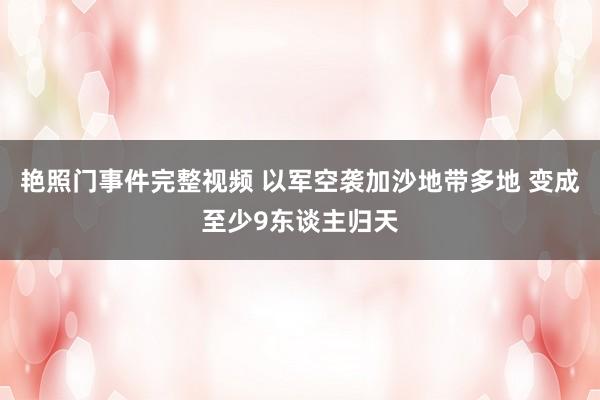 艳照门事件完整视频 以军空袭加沙地带多地 变成至少9东谈主归天