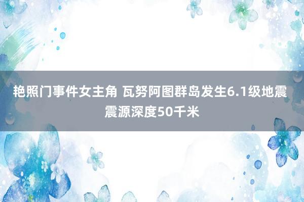 艳照门事件女主角 瓦努阿图群岛发生6.1级地震 震源深度50千米