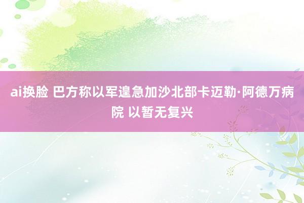 ai换脸 巴方称以军遑急加沙北部卡迈勒·阿德万病院 以暂无复兴