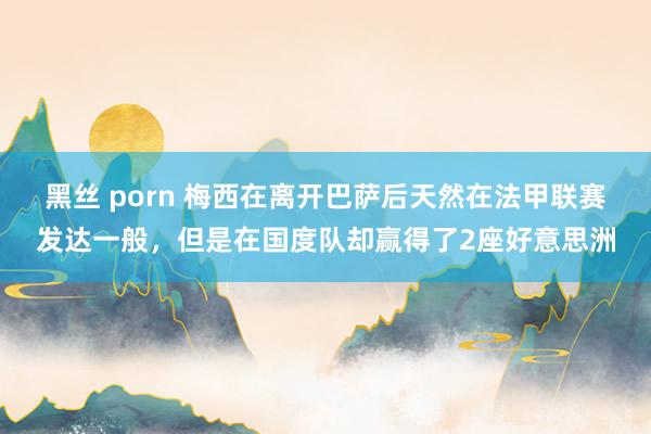 黑丝 porn 梅西在离开巴萨后天然在法甲联赛发达一般，但是在国度队却赢得了2座好意思洲