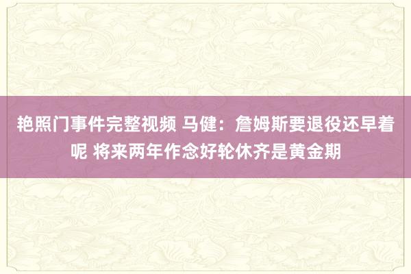 艳照门事件完整视频 马健：詹姆斯要退役还早着呢 将来两年作念好轮休齐是黄金期