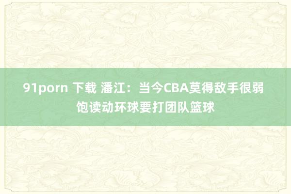 91porn 下载 潘江：当今CBA莫得敌手很弱 饱读动环球要打团队篮球