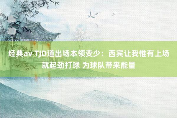 经典av TJD道出场本领变少：西宾让我惟有上场就起劲打球 为球队带来能量