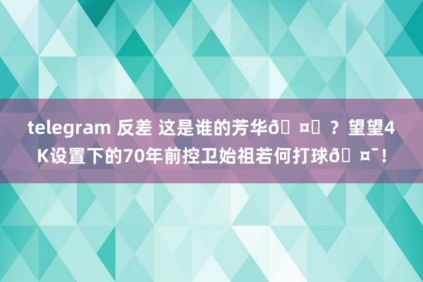 telegram 反差 这是谁的芳华🤔？望望4K设置下的70年前控卫始祖若何打球🤯！