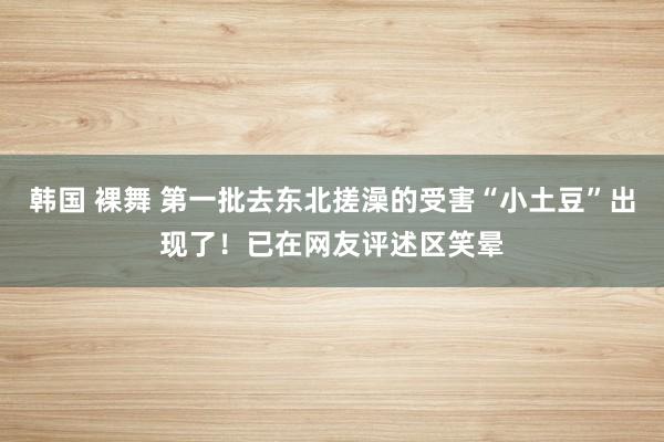 韩国 裸舞 第一批去东北搓澡的受害“小土豆”出现了！已在网友评述区笑晕