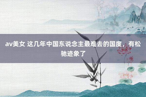 av美女 这几年中国东说念主最难去的国度，有松驰迹象了