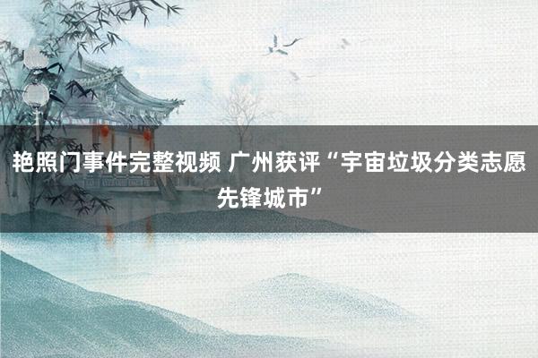 艳照门事件完整视频 广州获评“宇宙垃圾分类志愿先锋城市”
