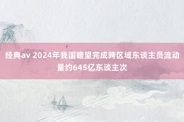 经典av 2024年我国瞻望完成跨区域东谈主员流动量约645亿东谈主次