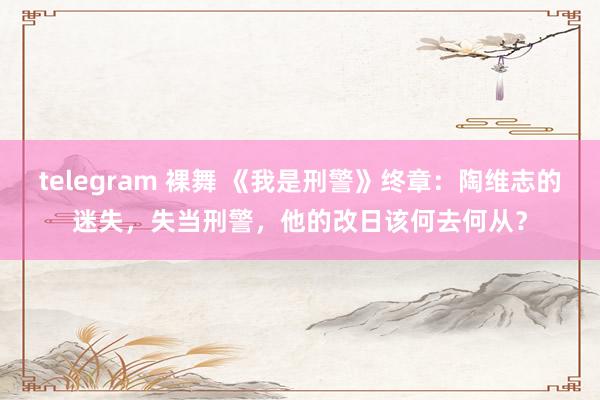 telegram 裸舞 《我是刑警》终章：陶维志的迷失，失当刑警，他的改日该何去何从？