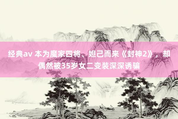 经典av 本为魔家四将、妲己而来《封神2》，却偶然被35岁女二变装深深诱骗
