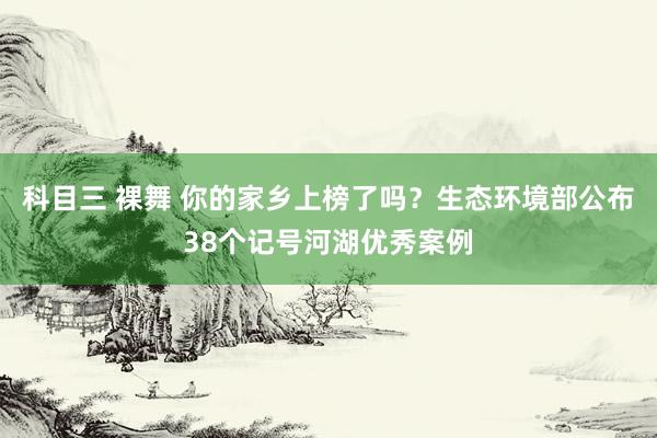 科目三 裸舞 你的家乡上榜了吗？生态环境部公布38个记号河湖优秀案例