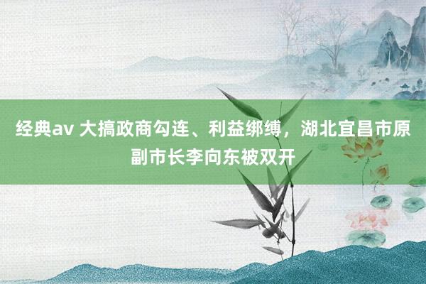 经典av 大搞政商勾连、利益绑缚，湖北宜昌市原副市长李向东被双开