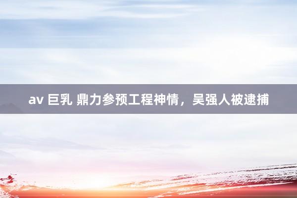 av 巨乳 鼎力参预工程神情，吴强人被逮捕