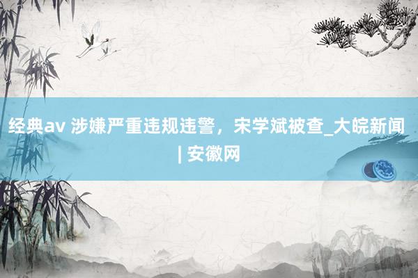 经典av 涉嫌严重违规违警，宋学斌被查_大皖新闻 | 安徽网