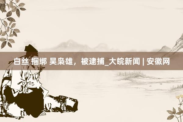 白丝 捆绑 吴枭雄，被逮捕_大皖新闻 | 安徽网
