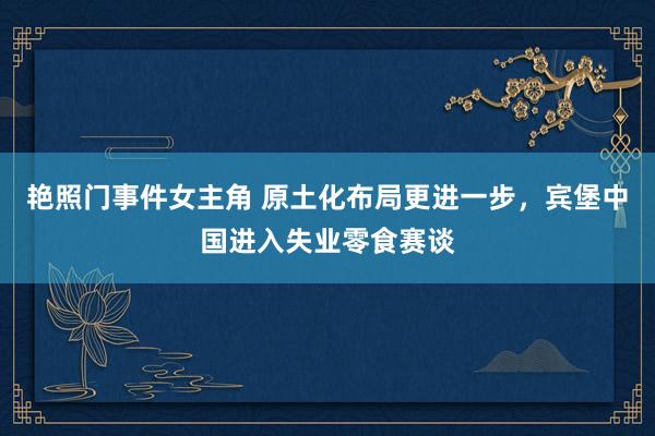 艳照门事件女主角 原土化布局更进一步，宾堡中国进入失业零食赛谈