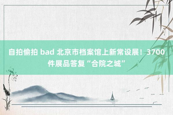 自拍偷拍 bad 北京市档案馆上新常设展！3700件展品答复“合院之城”