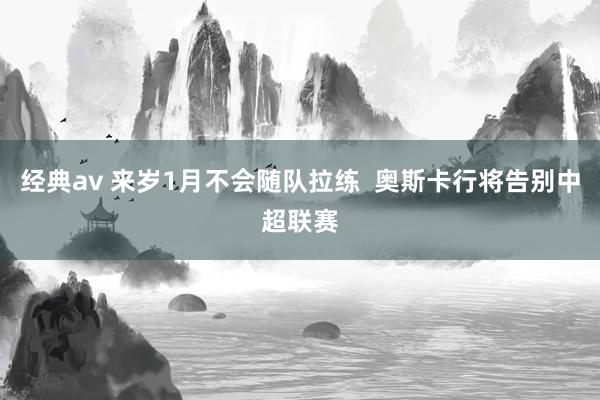 经典av 来岁1月不会随队拉练  奥斯卡行将告别中超联赛
