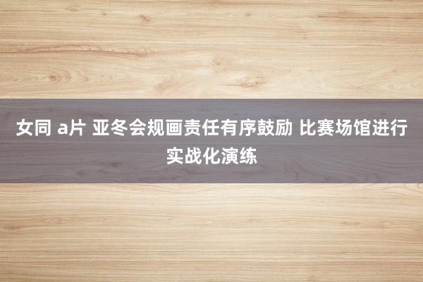 女同 a片 亚冬会规画责任有序鼓励 比赛场馆进行实战化演练