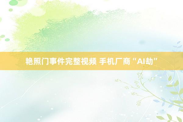 艳照门事件完整视频 手机厂商“AI劫”