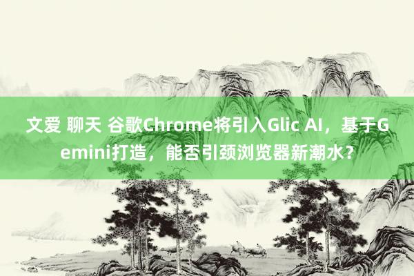 文爱 聊天 谷歌Chrome将引入Glic AI，基于Gemini打造，能否引颈浏览器新潮水？