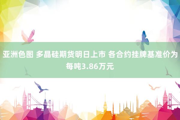 亚洲色图 多晶硅期货明日上市 各合约挂牌基准价为每吨3.86万元