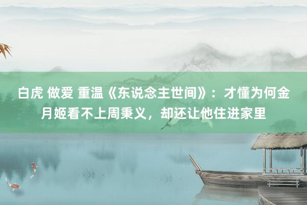 白虎 做爱 重温《东说念主世间》：才懂为何金月姬看不上周秉义，却还让他住进家里