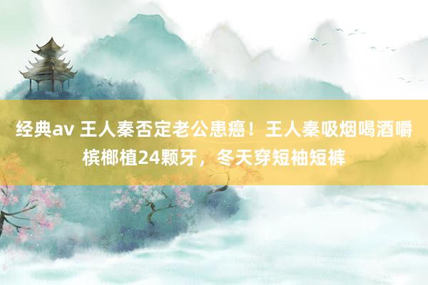经典av 王人秦否定老公患癌！王人秦吸烟喝酒嚼槟榔植24颗牙，冬天穿短袖短裤