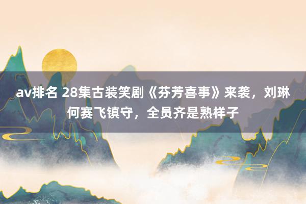 av排名 28集古装笑剧《芬芳喜事》来袭，刘琳何赛飞镇守，全员齐是熟样子