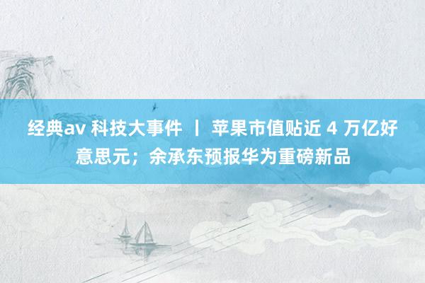 经典av 科技大事件 丨 苹果市值贴近 4 万亿好意思元；余承东预报华为重磅新品
