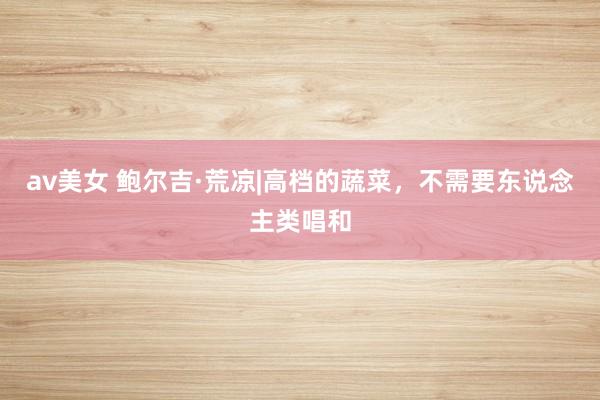 av美女 鲍尔吉·荒凉|高档的蔬菜，不需要东说念主类唱和