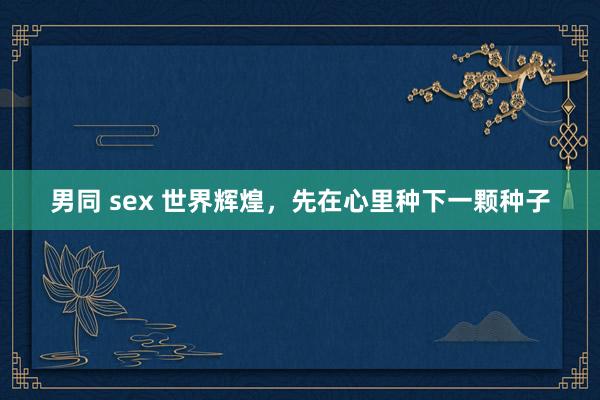 男同 sex 世界辉煌，先在心里种下一颗种子