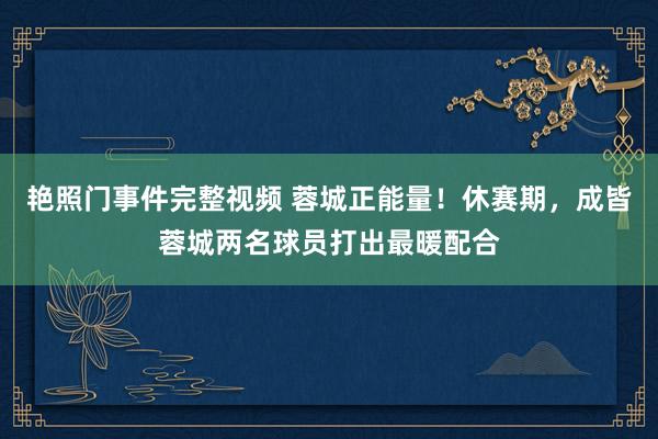 艳照门事件完整视频 蓉城正能量！休赛期，成皆蓉城两名球员打出最暖配合