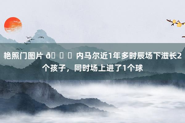 艳照门图片 😂内马尔近1年多时辰场下滋长2个孩子，同时场上进了1个球
