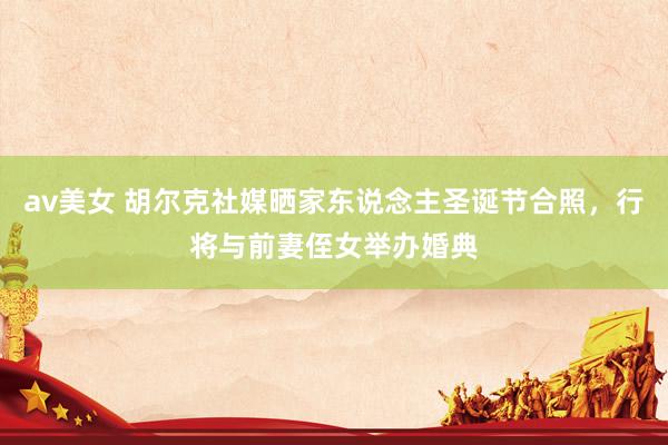 av美女 胡尔克社媒晒家东说念主圣诞节合照，行将与前妻侄女举办婚典