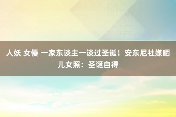 人妖 女優 一家东谈主一谈过圣诞！安东尼社媒晒儿女照：圣诞自得