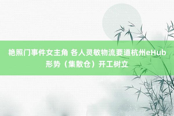 艳照门事件女主角 各人灵敏物流要道杭州eHub形势（集散仓）开工树立