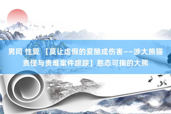 男同 性愛 【莫让虚假的爱酿成伤害——涉大熊猫责怪与责难案件跟踪】憨态可掬的大熊