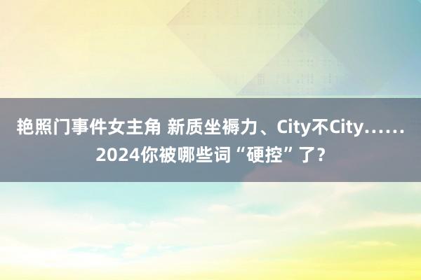 艳照门事件女主角 新质坐褥力、City不City……2024你被哪些词“硬控”了？