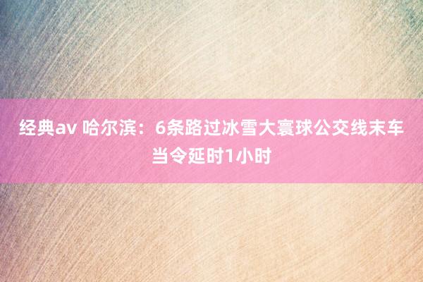 经典av 哈尔滨：6条路过冰雪大寰球公交线末车当令延时1小时