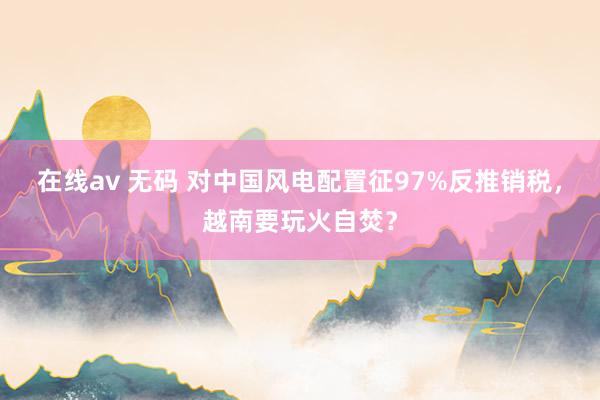 在线av 无码 对中国风电配置征97%反推销税，越南要玩火自焚？