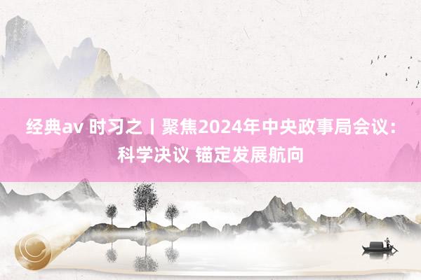经典av 时习之丨聚焦2024年中央政事局会议：科学决议 锚定发展航向