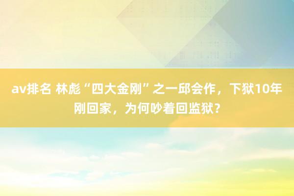 av排名 林彪“四大金刚”之一邱会作，下狱10年刚回家，为何吵着回监狱？